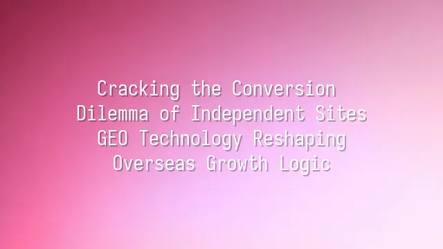 Cracking the Conversion Dilemma of Independent Sites: GEO Technology Reshaping Overseas Growth Logic