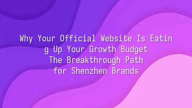Why Your Official Website Is Eating Up Your Growth Budget? The Breakthrough Path for Shenzhen Brands