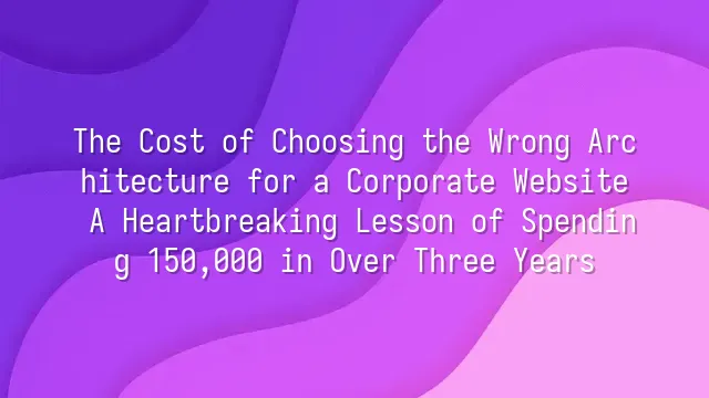 The Cost of Choosing the Wrong Architecture for a Corporate Website: A Heartbreaking Lesson of Spending 150,000 in Over Three Years
