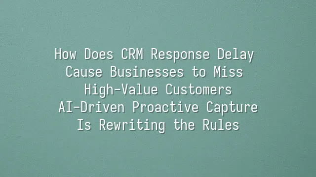 How Does CRM Response Delay Cause Businesses to Miss High-Value Customers? AI-Driven Proactive Capture Is Rewriting the Rules
