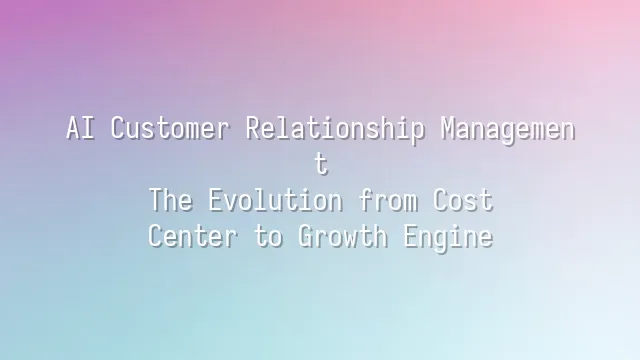 AI Customer Relationship Management: The Evolution from Cost Center to Growth Engine