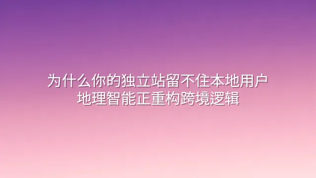 为什么你的独立站留不住本地用户？地理智能正重构跨境逻辑