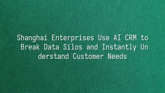 Shanghai Enterprises Use AI CRM to Break Data Silos and Instantly Understand Customer Needs
