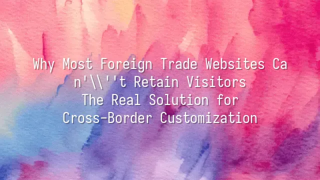 Why Most Foreign Trade Websites Can't Retain Visitors? The Real Solution for Cross-Border Customization