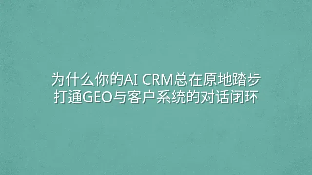 为什么你的AI CRM总在原地踏步？打通GEO与客户系统的对话闭环
