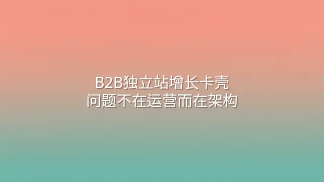 B2B独立站增长卡壳？问题不在运营而在架构