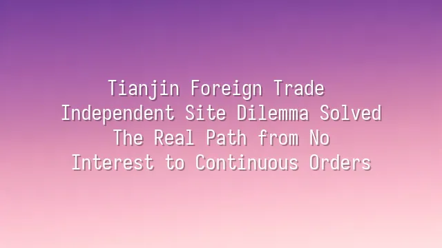 Tianjin Foreign Trade Independent Site Dilemma Solved: The Real Path from No Interest to Continuous Orders