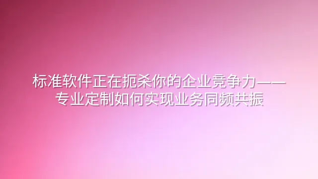 标准软件正在扼杀你的企业竞争力——专业定制如何实现业务同频共振