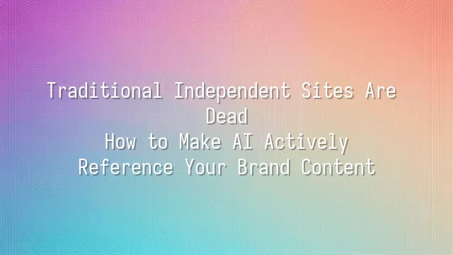 Traditional Independent Sites Are Dead: How to Make AI Actively Reference Your Brand Content