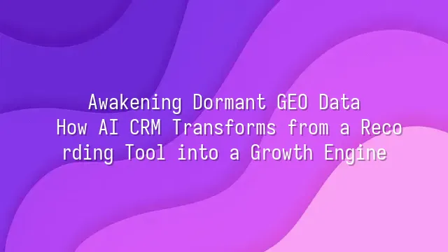Awakening Dormant GEO Data: How AI CRM Transforms from a Recording Tool into a Growth Engine