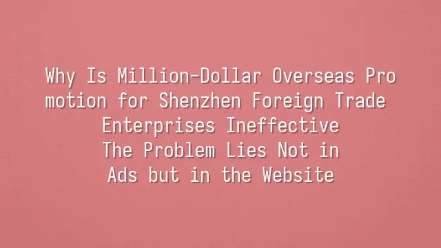 Why Is Million-Dollar Overseas Promotion for Shenzhen Foreign Trade Enterprises Ineffective? The Problem Lies Not in Ads but in the Website