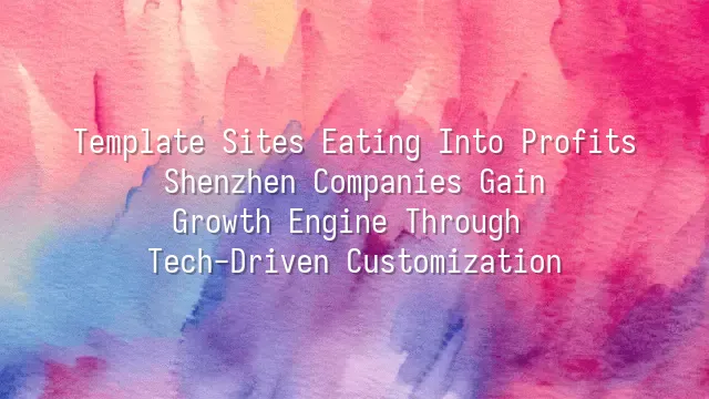 Template Sites Eating Into Profits? Shenzhen Companies Gain Growth Engine Through Tech-Driven Customization