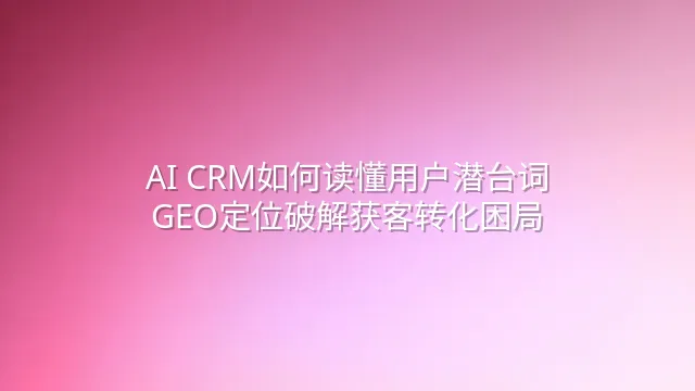 AI CRM如何读懂用户潜台词？GEO定位破解获客转化困局
