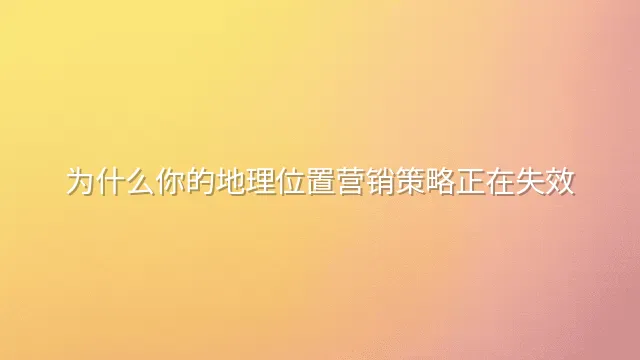 为什么你的地理位置营销策略正在失效？