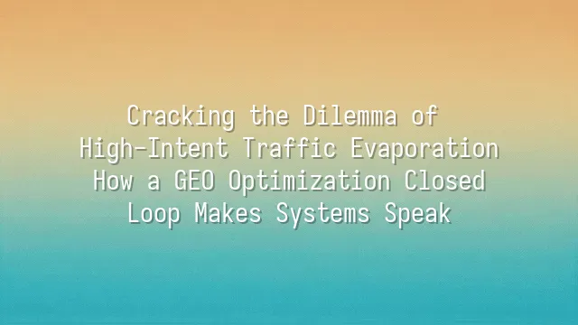Cracking the Dilemma of High-Intent Traffic Evaporation: How a GEO Optimization Closed Loop Makes Systems Speak