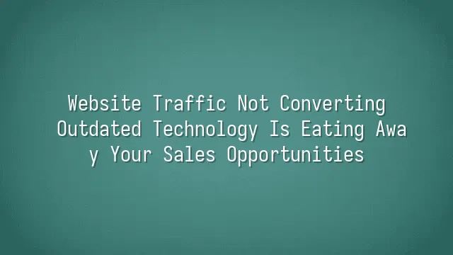 Website Traffic Not Converting? Outdated Technology Is Eating Away Your Sales Opportunities