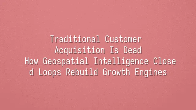 Traditional Customer Acquisition Is Dead? How Geospatial Intelligence Closed Loops Rebuild Growth Engines
