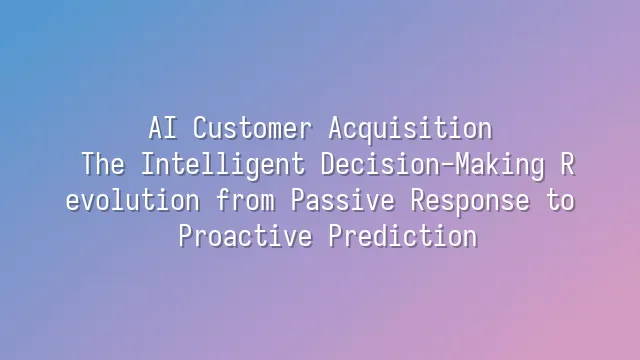 AI Customer Acquisition: The Intelligent Decision-Making Revolution from Passive Response to Proactive Prediction