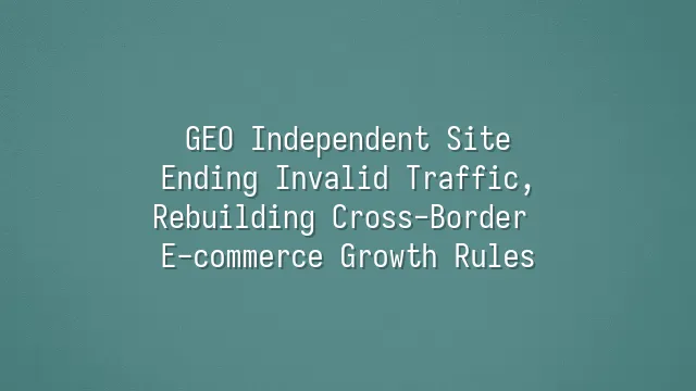 GEO Independent Site: Ending Invalid Traffic, Rebuilding Cross-Border E-commerce Growth Rules