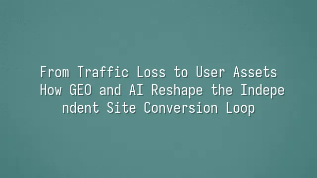 From Traffic Loss to User Assets: How GEO and AI Reshape the Independent Site Conversion Loop