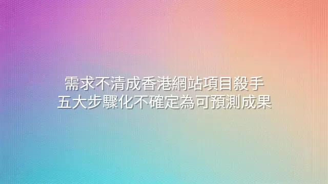 需求不清成香港網站項目殺手？五大步驟化不確定為可預測成果