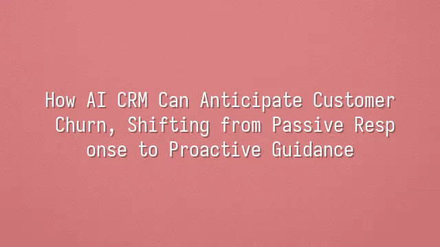 How AI CRM Can Anticipate Customer Churn, Shifting from Passive Response to Proactive Guidance