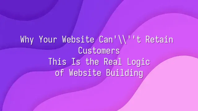 Why Your Website Can't Retain Customers? This Is the Real Logic of Website Building