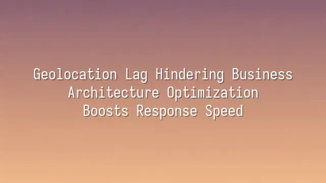 Geolocation Lag Hindering Business? Architecture Optimization Boosts Response Speed