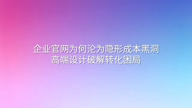 企业官网为何沦为隐形成本黑洞？高端设计破解转化困局