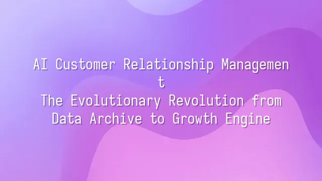 AI Customer Relationship Management: The Evolutionary Revolution from Data Archive to Growth Engine