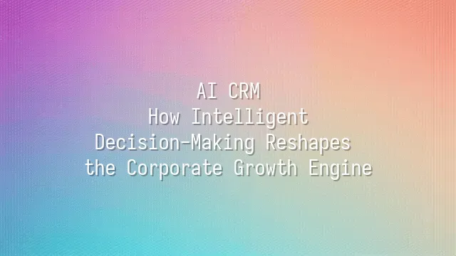 AI CRM: How Intelligent Decision-Making Reshapes the Corporate Growth Engine