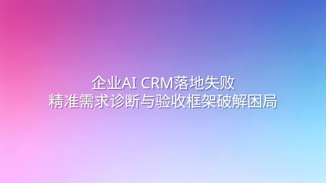 企业AI CRM落地失败？精准需求诊断与验收框架破解困局