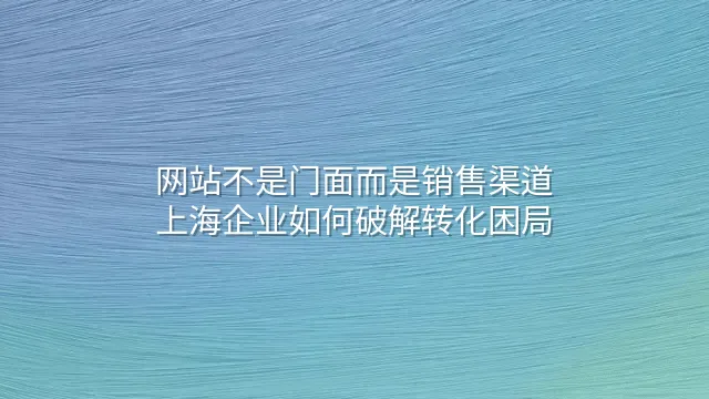 网站不是门面而是销售渠道：上海企业如何破解转化困局