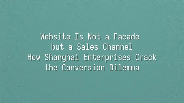 Website Is Not a Facade but a Sales Channel: How Shanghai Enterprises Crack the Conversion Dilemma