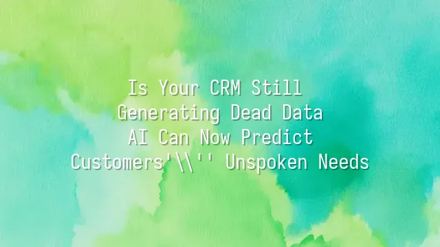 Is Your CRM Still Generating Dead Data? AI Can Now Predict Customers' Unspoken Needs