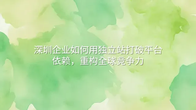 深圳企业如何用独立站打破平台依赖，重构全球竞争力