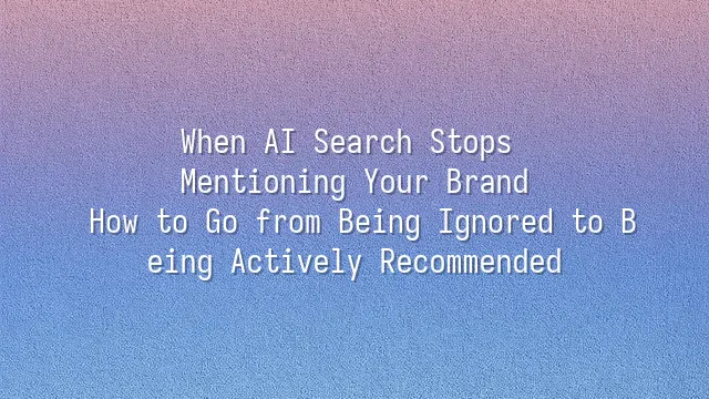 When AI Search Stops Mentioning Your Brand: How to Go from Being Ignored to Being Actively Recommended