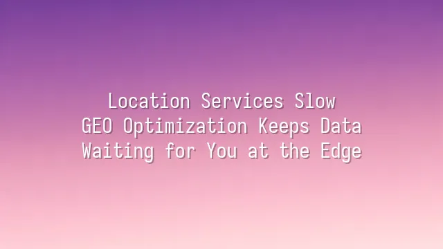Location Services Slow? GEO Optimization Keeps Data Waiting for You at the Edge