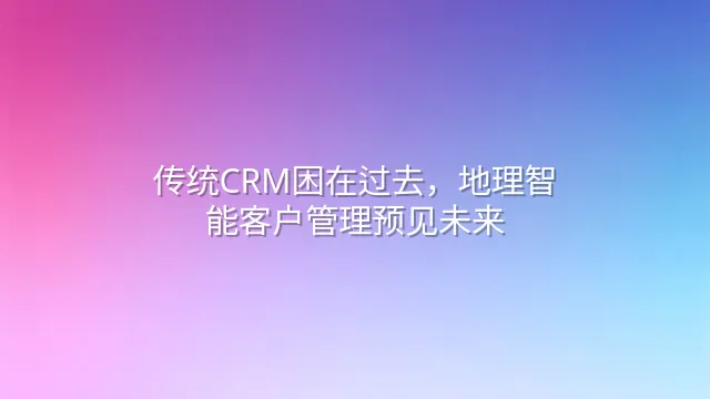 传统CRM困在过去，地理智能客户管理预见未来