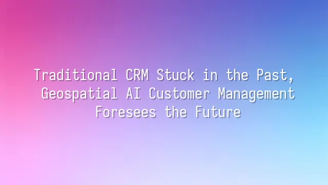 Traditional CRM Stuck in the Past, Geospatial AI Customer Management Foresees the Future