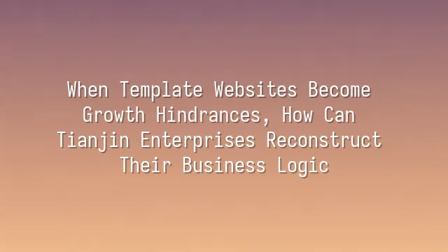 When Template Websites Become Growth Hindrances, How Can Tianjin Enterprises Reconstruct Their Business Logic