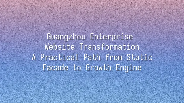 Guangzhou Enterprise Website Transformation: A Practical Path from Static Facade to Growth Engine