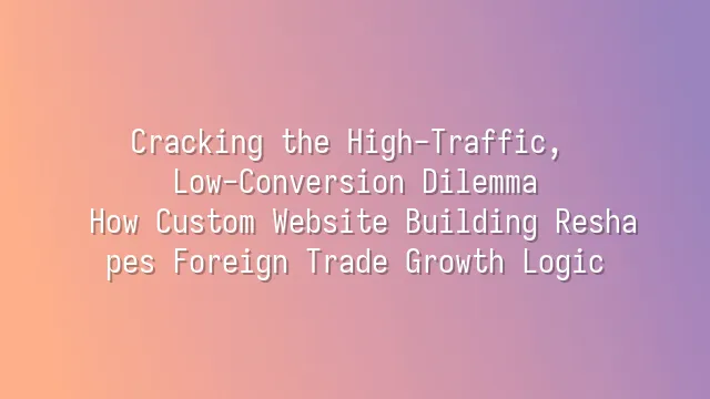 Cracking the High-Traffic, Low-Conversion Dilemma: How Custom Website Building Reshapes Foreign Trade Growth Logic