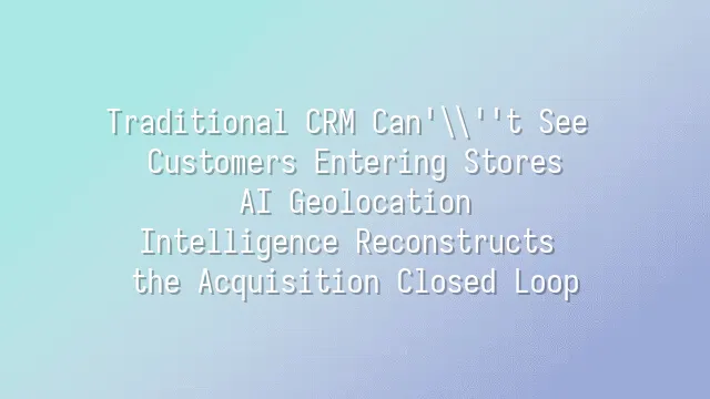 Traditional CRM Can't See Customers Entering Stores? AI Geolocation Intelligence Reconstructs the Acquisition Closed Loop
