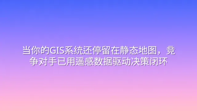 当你的GIS系统还停留在静态地图，竞争对手已用遥感数据驱动决策闭环