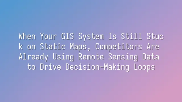When Your GIS System Is Still Stuck on Static Maps, Competitors Are Already Using Remote Sensing Data to Drive Decision-Making Loops