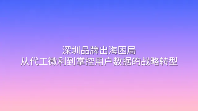 深圳品牌出海困局：从代工微利到掌控用户数据的战略转型