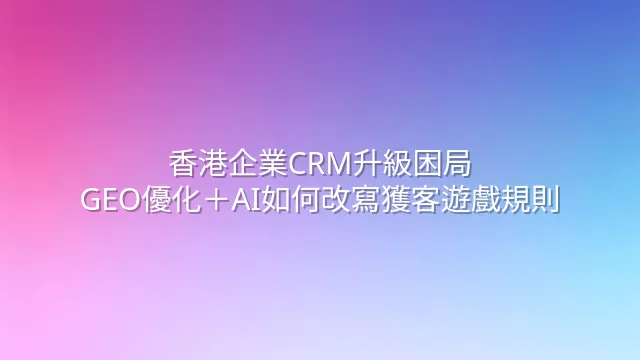 香港企業CRM升級困局：GEO優化＋AI如何改寫獲客遊戲規則