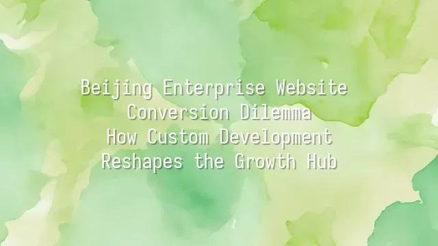 Beijing Enterprise Website Conversion Dilemma: How Custom Development Reshapes the Growth Hub