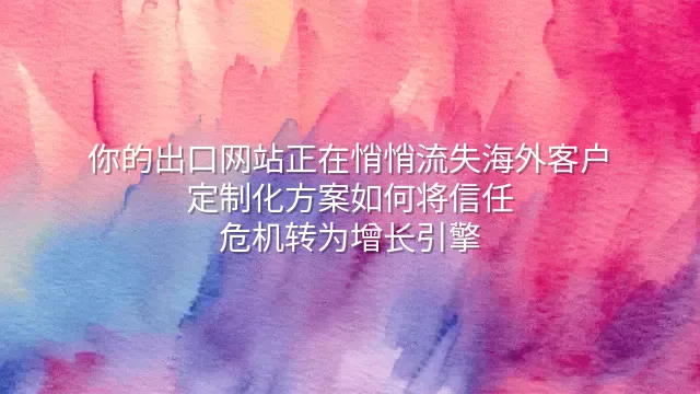 你的出口网站正在悄悄流失海外客户？定制化方案如何将信任危机转为增长引擎